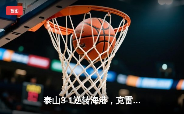 泰山3-1逆转海港，克雷桑双响锁定胜局，中超争冠悬念再起