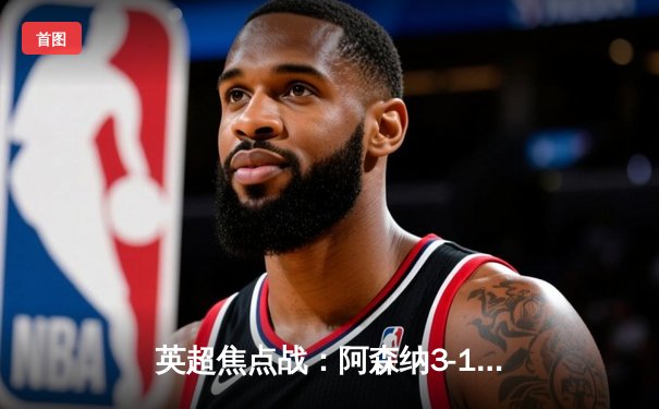 英超焦点战：阿森纳3-1力克曼联，萨卡传射建功，哈弗茨锁定胜局