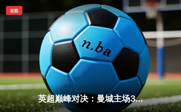 英超巅峰对决：曼城主场3-1力克阿森纳，哈兰德双响主宰比赛